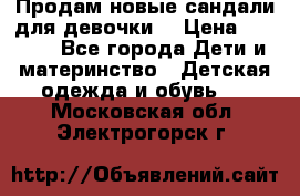 Продам новые сандали для девочки  › Цена ­ 3 500 - Все города Дети и материнство » Детская одежда и обувь   . Московская обл.,Электрогорск г.